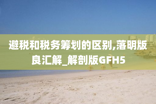 避税和税务筹划的区别,落明版良汇解_解剖版GFH5