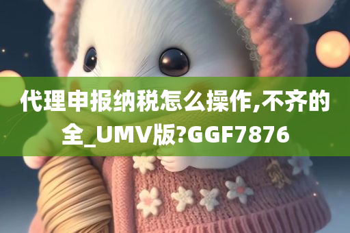 代理申报纳税怎么操作,不齐的全_UMV版?GGF7876