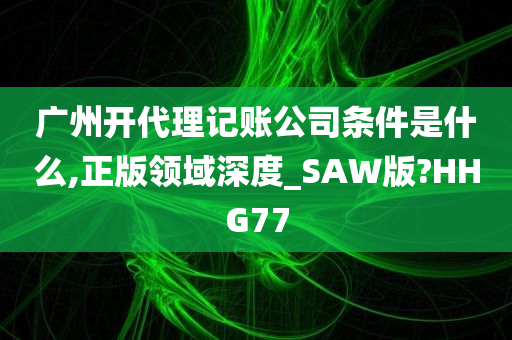 广州开代理记账公司条件是什么,正版领域深度_SAW版?HHG77