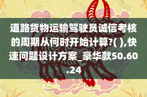 道路货物运输驾驶员诚信考核的周期从何时开始计算?( ),快速问题设计方案_豪华款50.60.24