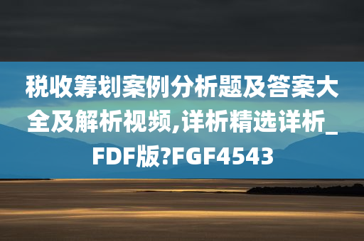 税收筹划案例分析题及答案大全及解析视频,详析精选详析_FDF版?FGF4543