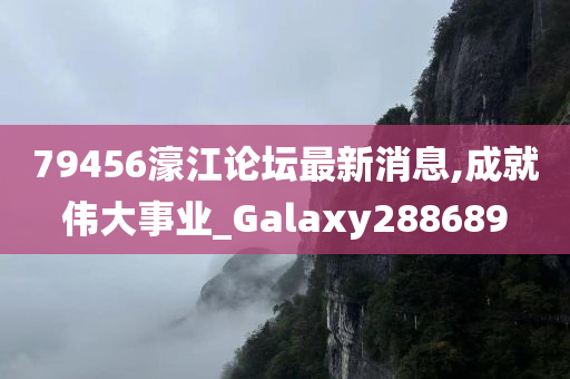 79456濠江论坛最新消息,成就伟大事业_Galaxy288689