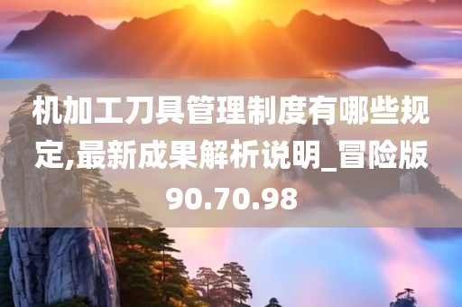 机加工刀具管理制度有哪些规定,最新成果解析说明_冒险版90.70.98