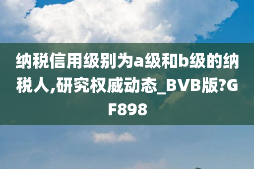 纳税信用级别为a级和b级的纳税人,研究权威动态_BVB版?GF898