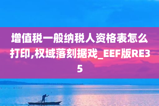 增值税一般纳税人资格表怎么打印,权域落刻据戏_EEF版RE35