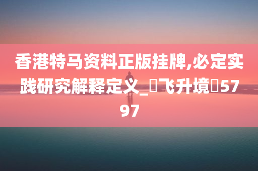 香港特马资料正版挂牌,必定实践研究解释定义_‌飞升境‌5797