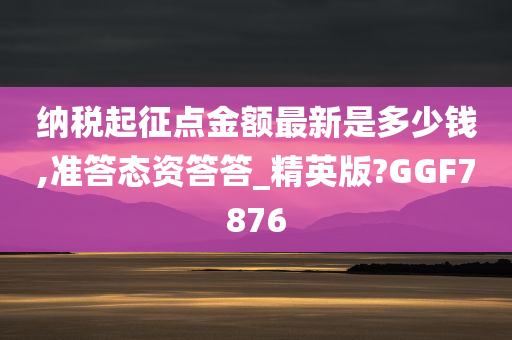 纳税起征点金额最新是多少钱,准答态资答答_精英版?GGF7876