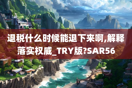 退税什么时候能退下来啊,解释落实权威_TRY版?SAR56