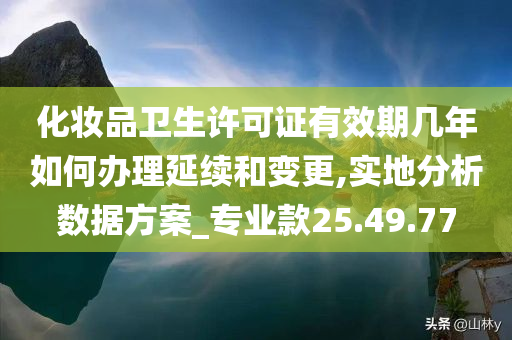 化妆品卫生许可证有效期几年如何办理延续和变更,实地分析数据方案_专业款25.49.77