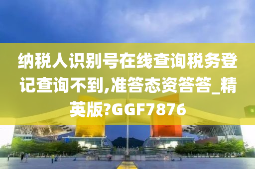 纳税人识别号在线查询税务登记查询不到,准答态资答答_精英版?GGF7876