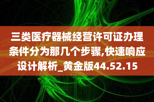 三类医疗器械经营许可证办理条件分为那几个步骤,快速响应设计解析_黄金版44.52.15