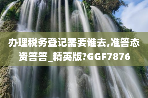 办理税务登记需要谁去,准答态资答答_精英版?GGF7876