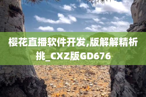 樱花直播软件开发,版解解精析挑_CXZ版GD676