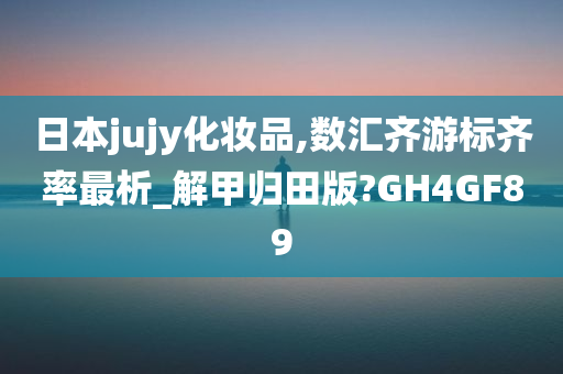 日本jujy化妆品,数汇齐游标齐率最析_解甲归田版?GH4GF89