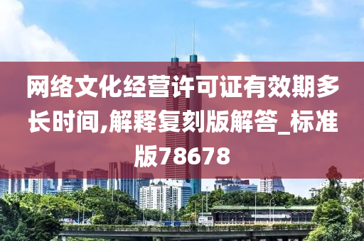 网络文化经营许可证有效期多长时间,解释复刻版解答_标准版78678