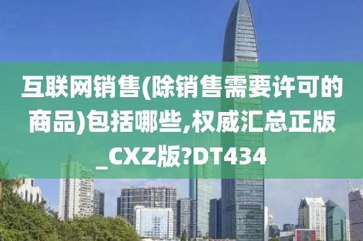 互联网销售(除销售需要许可的商品)包括哪些,权威汇总正版_CXZ版?DT434