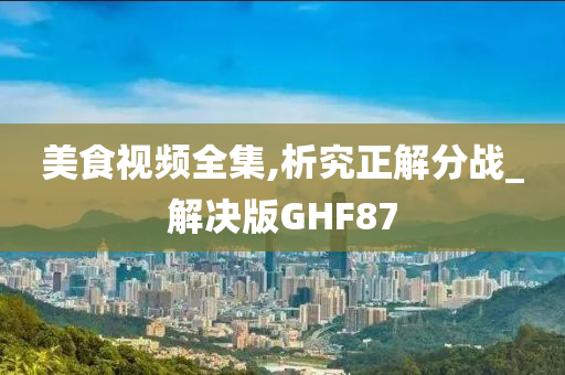 美食视频全集,析究正解分战_解决版GHF87