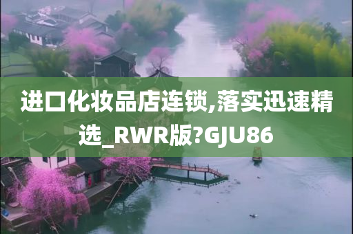 进口化妆品店连锁,落实迅速精选_RWR版?GJU86