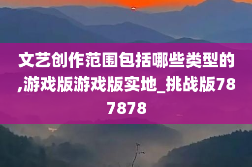 文艺创作范围包括哪些类型的,游戏版游戏版实地_挑战版787878