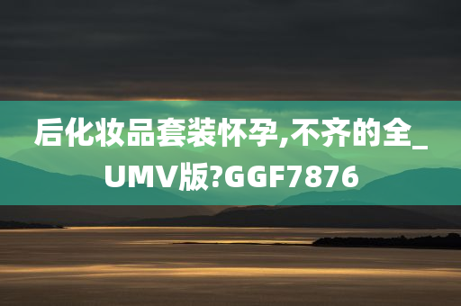 后化妆品套装怀孕,不齐的全_UMV版?GGF7876