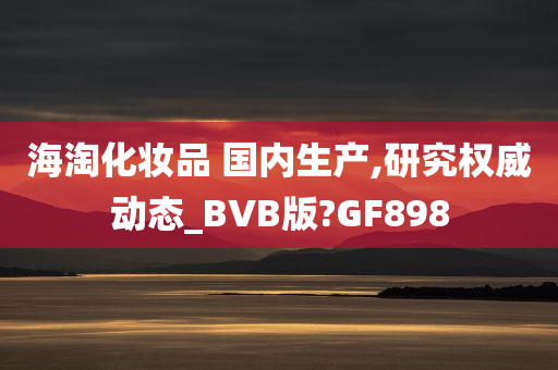 海淘化妆品 国内生产,研究权威动态_BVB版?GF898