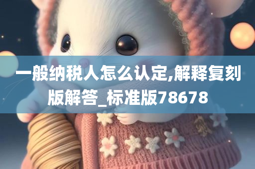 一般纳税人怎么认定,解释复刻版解答_标准版78678