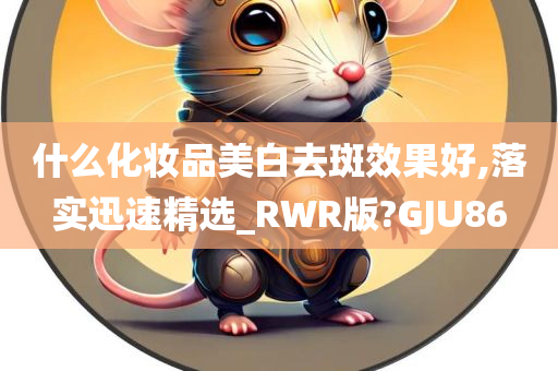 什么化妆品美白去斑效果好,落实迅速精选_RWR版?GJU86