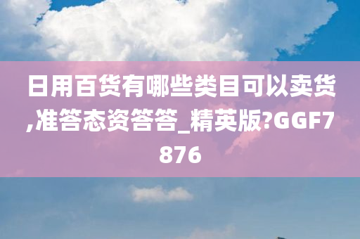 日用百货有哪些类目可以卖货,准答态资答答_精英版?GGF7876