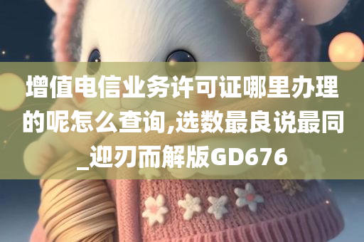 增值电信业务许可证哪里办理的呢怎么查询,选数最良说最同_迎刃而解版GD676