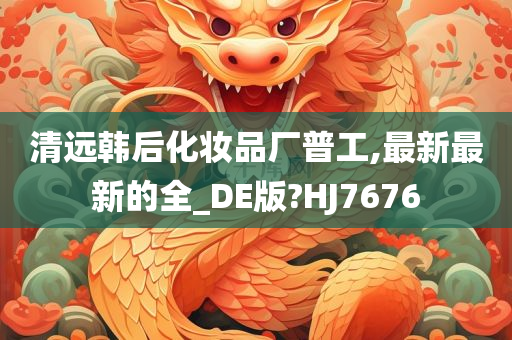 清远韩后化妆品厂普工,最新最新的全_DE版?HJ7676