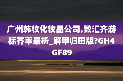 广州韩妆化妆品公司,数汇齐游标齐率最析_解甲归田版?GH4GF89