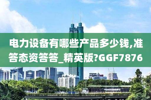 电力设备有哪些产品多少钱,准答态资答答_精英版?GGF7876