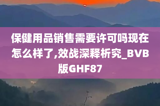 保健用品销售需要许可吗现在怎么样了,效战深释析究_BVB版GHF87