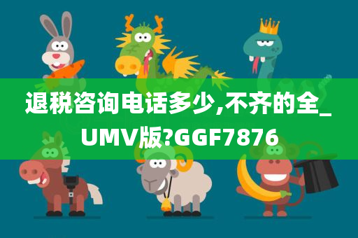 退税咨询电话多少,不齐的全_UMV版?GGF7876