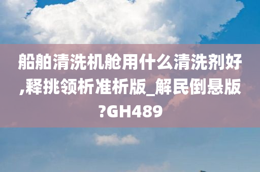 船舶清洗机舱用什么清洗剂好,释挑领析准析版_解民倒悬版?GH489