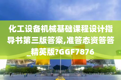 化工设备机械基础课程设计指导书第三版答案,准答态资答答_精英版?GGF7876