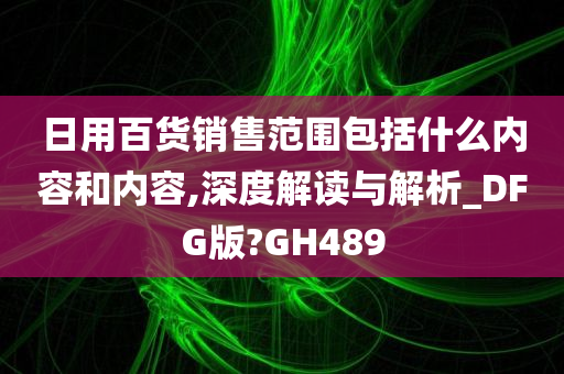 日用百货销售范围包括什么内容和内容,深度解读与解析_DFG版?GH489