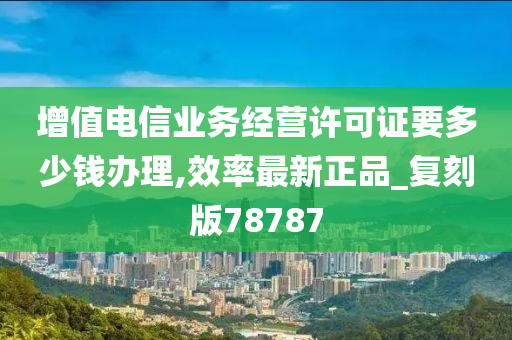 增值电信业务经营许可证要多少钱办理,效率最新正品_复刻版78787