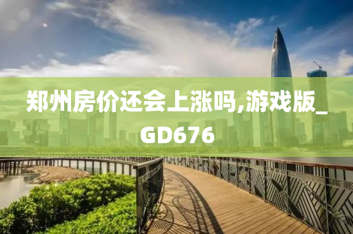 郑州房价还会上涨吗,游戏版_GD676