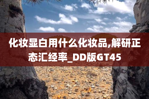 化妆显白用什么化妆品,解研正态汇经率_DD版GT45