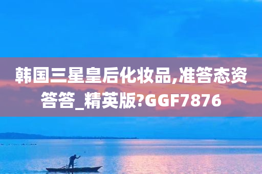 韩国三星皇后化妆品,准答态资答答_精英版?GGF7876