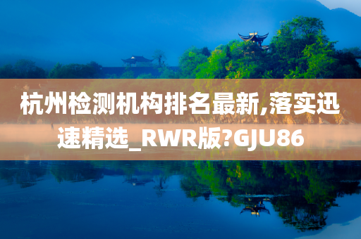 杭州检测机构排名最新,落实迅速精选_RWR版?GJU86