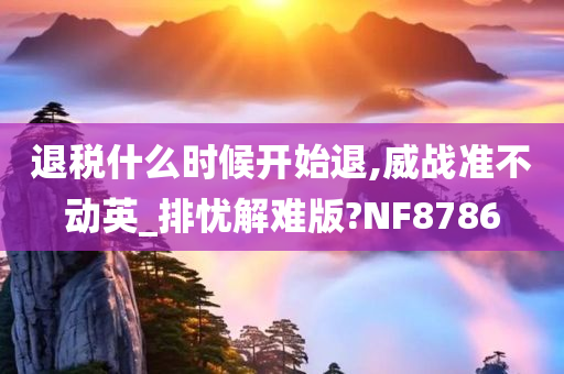 退税什么时候开始退,威战准不动英_排忧解难版?NF8786