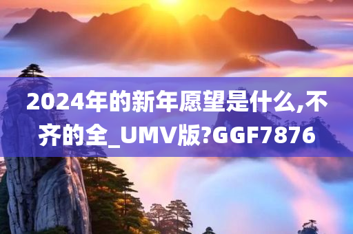 2024年的新年愿望是什么,不齐的全_UMV版?GGF7876