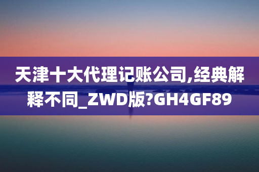 天津十大代理记账公司,经典解释不同_ZWD版?GH4GF89