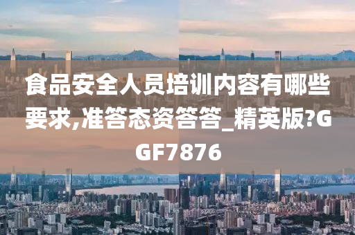 食品安全人员培训内容有哪些要求,准答态资答答_精英版?GGF7876