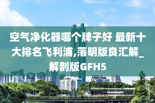 空气净化器哪个牌子好 最新十大排名飞利浦,落明版良汇解_解剖版GFH5