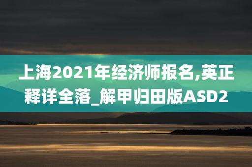 上海2021年经济师报名,英正释详全落_解甲归田版ASD2