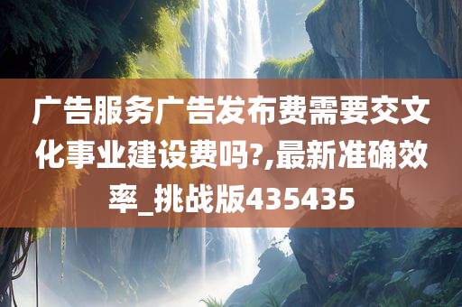 广告服务广告发布费需要交文化事业建设费吗?,最新准确效率_挑战版435435