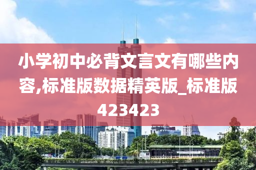 小学初中必背文言文有哪些内容,标准版数据精英版_标准版423423